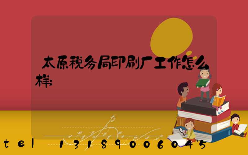 太原税务局印刷厂工作怎么样